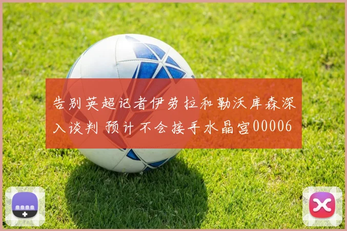 告别英超记者伊劳拉和勒沃库森深入谈判 预计不会接手水晶宫0000644